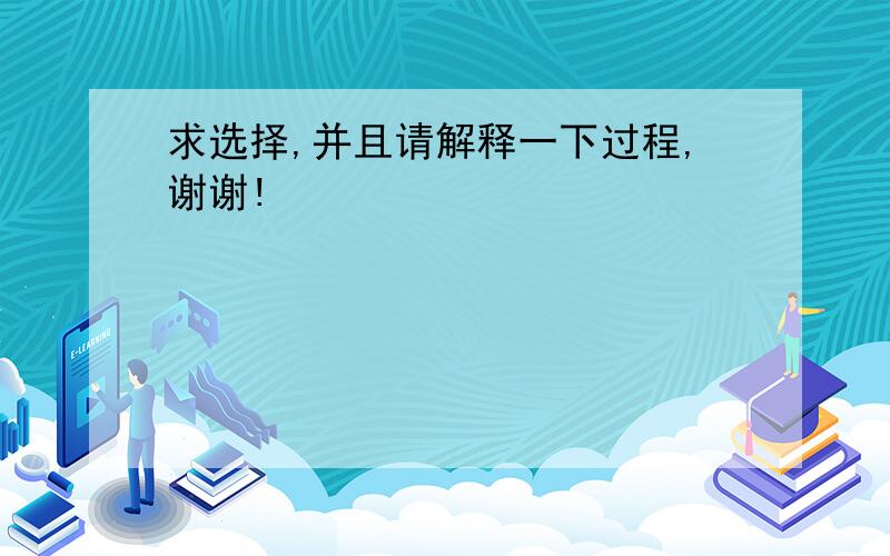 求选择,并且请解释一下过程,谢谢!