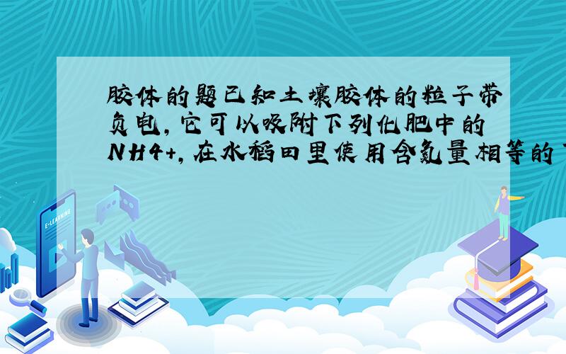 胶体的题已知土壤胶体的粒子带负电,它可以吸附下列化肥中的NH4+,在水稻田里使用含氮量相等的下列肥料,肥料较差的是（）A