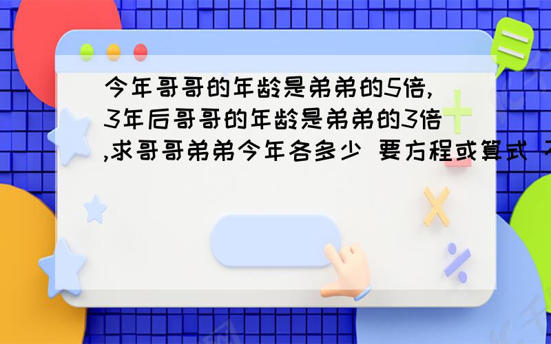 今年哥哥的年龄是弟弟的5倍,3年后哥哥的年龄是弟弟的3倍,求哥哥弟弟今年各多少 要方程或算式 不直接要答案