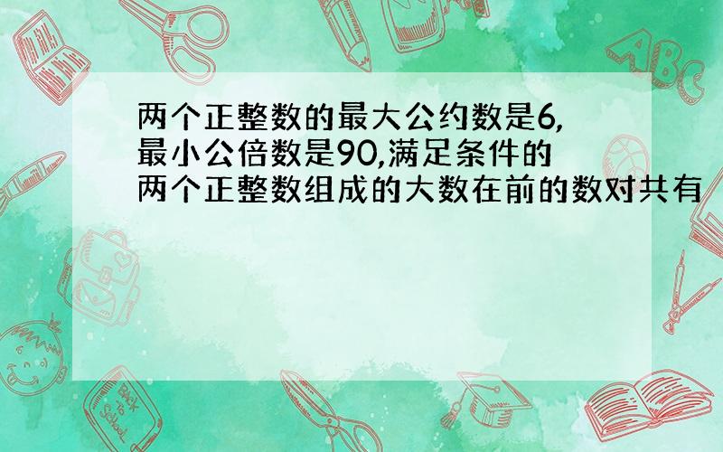 两个正整数的最大公约数是6,最小公倍数是90,满足条件的两个正整数组成的大数在前的数对共有 （ ）对.