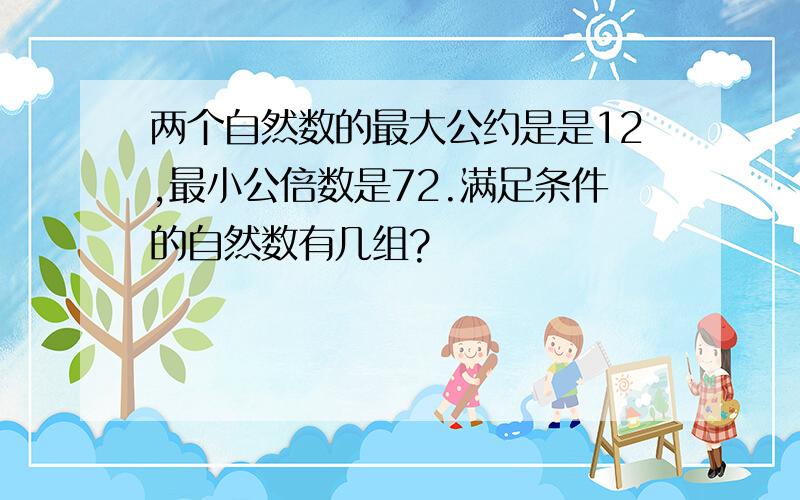 两个自然数的最大公约是是12,最小公倍数是72.满足条件的自然数有几组?