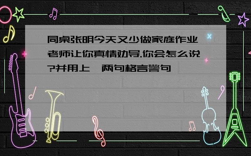 同桌张明今天又少做家庭作业,老师让你真情劝导.你会怎么说?并用上一两句格言警句