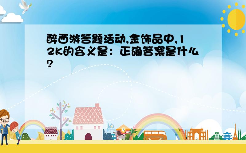 醉西游答题活动,金饰品中,12K的含义是：正确答案是什么?