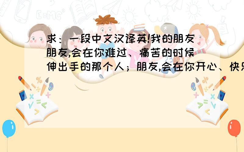 求：一段中文汉译英!我的朋友朋友,会在你难过、痛苦的时候伸出手的那个人；朋友,会在你开心、快乐的时候与你一起分享的那个人