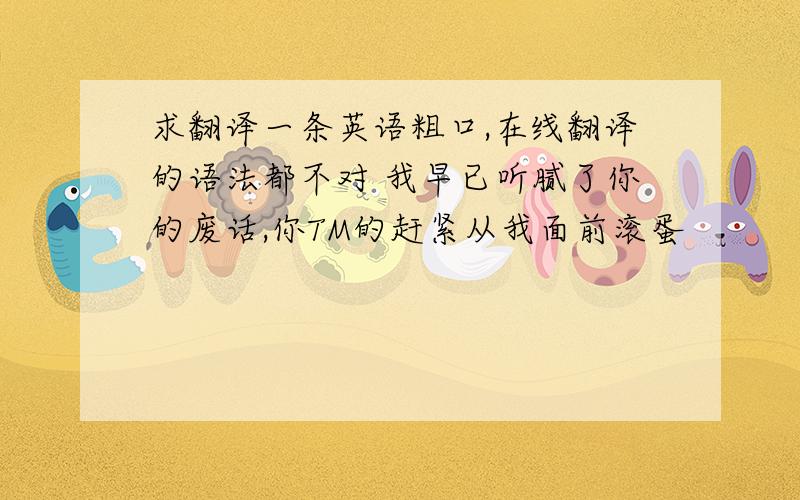 求翻译一条英语粗口,在线翻译的语法都不对 我早已听腻了你的废话,你TM的赶紧从我面前滚蛋