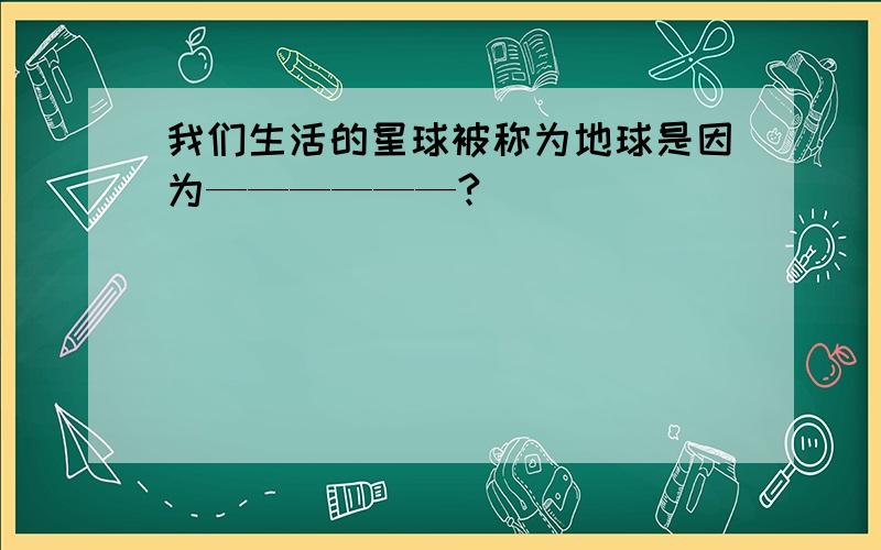 我们生活的星球被称为地球是因为——————?