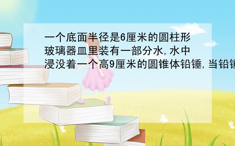 一个底面半径是6厘米的圆柱形玻璃器皿里装有一部分水,水中浸没着一个高9厘米的圆锥体铅锤,当铅锤从水中取