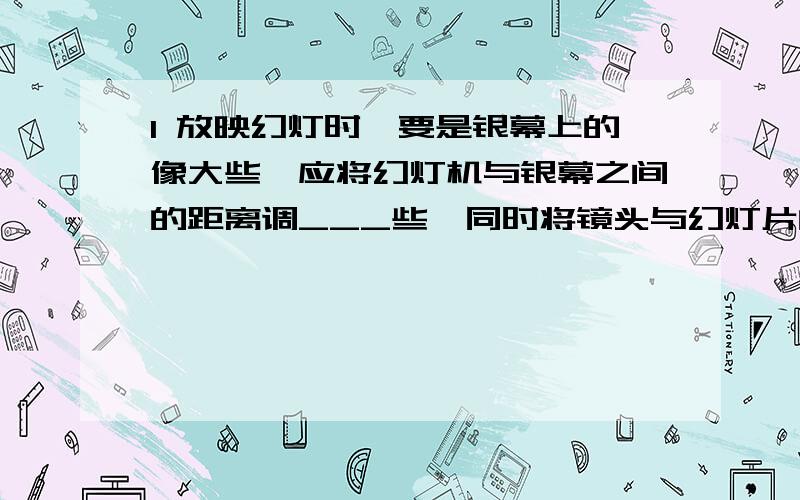 1 放映幻灯时,要是银幕上的像大些,应将幻灯机与银幕之间的距离调___些,同时将镜头与幻灯片的距离调___些.