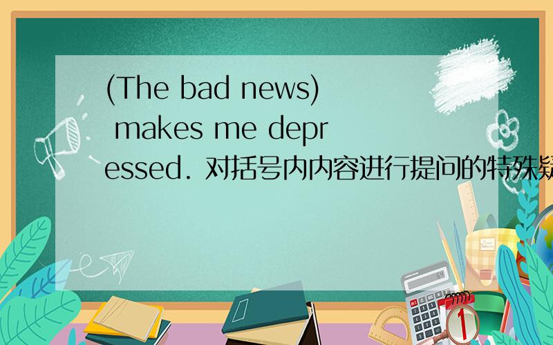 (The bad news) makes me depressed. 对括号内内容进行提问的特殊疑问句怎么写?