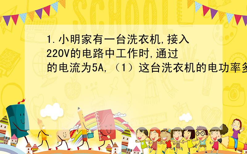 1.小明家有一台洗衣机,接入220V的电路中工作时,通过的电流为5A,（1）这台洗衣机的电功率多少?（2）若洗一次衣服需