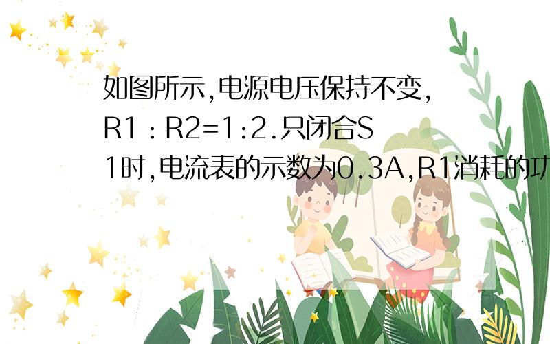 如图所示,电源电压保持不变,R1：R2=1:2.只闭合S1时,电流表的示数为0.3A,R1消耗的功率为P1；只闭合S2时