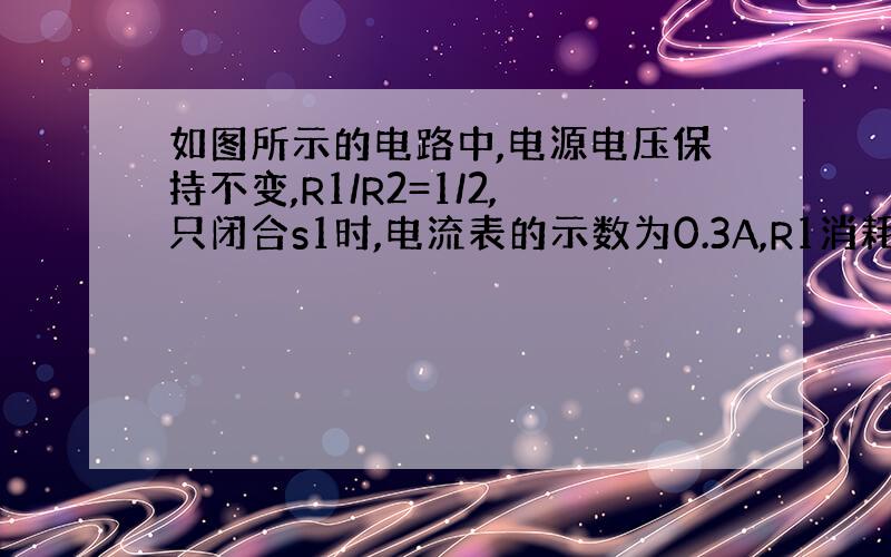 如图所示的电路中,电源电压保持不变,R1/R2=1/2,只闭合s1时,电流表的示数为0.3A,R1消耗的功率为p1;只闭