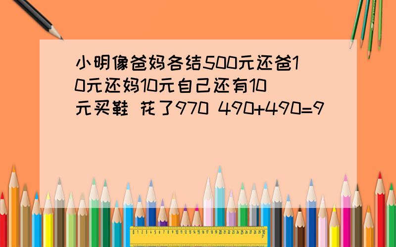 小明像爸妈各结500元还爸10元还妈10元自己还有10 元买鞋 花了970 490+490=9