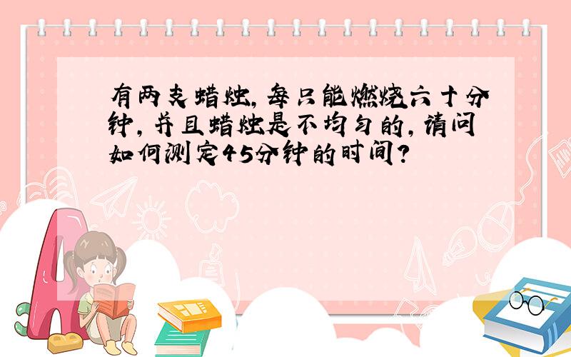 有两支蜡烛,每只能燃烧六十分钟,并且蜡烛是不均匀的,请问如何测定45分钟的时间?