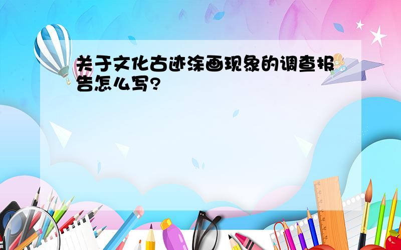 关于文化古迹涂画现象的调查报告怎么写?