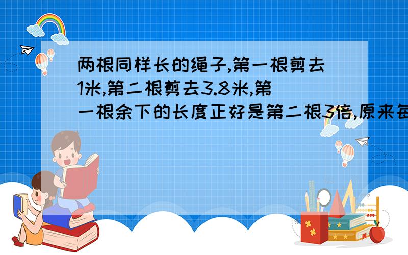 两根同样长的绳子,第一根剪去1米,第二根剪去3.8米,第一根余下的长度正好是第二根3倍,原来每根绳长多少米