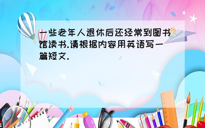 一些老年人退休后还经常到图书馆读书.请根据内容用英语写一篇短文.