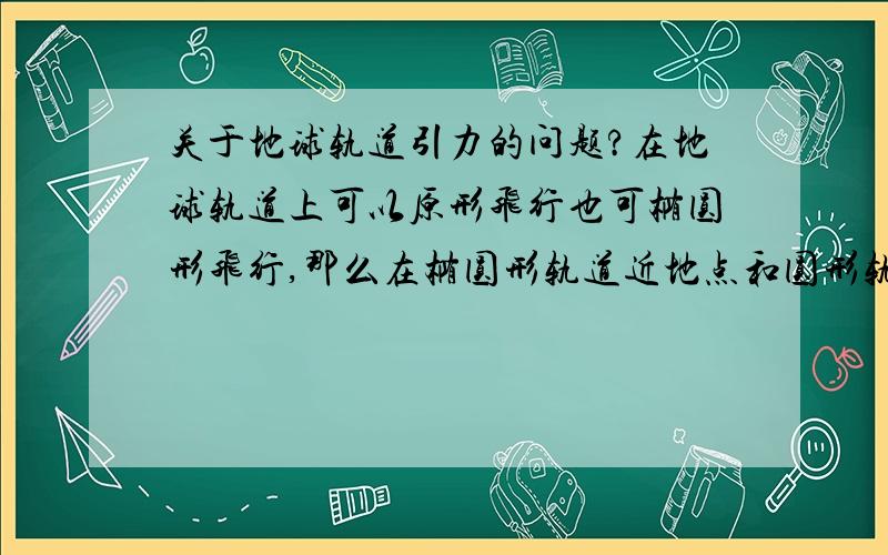 关于地球轨道引力的问题?在地球轨道上可以原形飞行也可椭圆形飞行,那么在椭圆形轨道近地点和圆形轨道近地