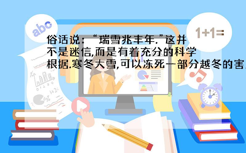 俗话说：“瑞雪兆丰年.”这并不是迷信,而是有着充分的科学根据.寒冬大雪,可以冻死一部分越冬的害虫；雪水渗进土层深处,又能