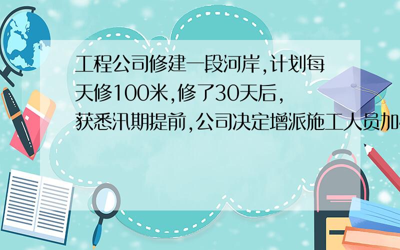 工程公司修建一段河岸,计划每天修100米,修了30天后,获悉汛期提前,公司决定增派施工人员加快速度,功效比原来提高了20