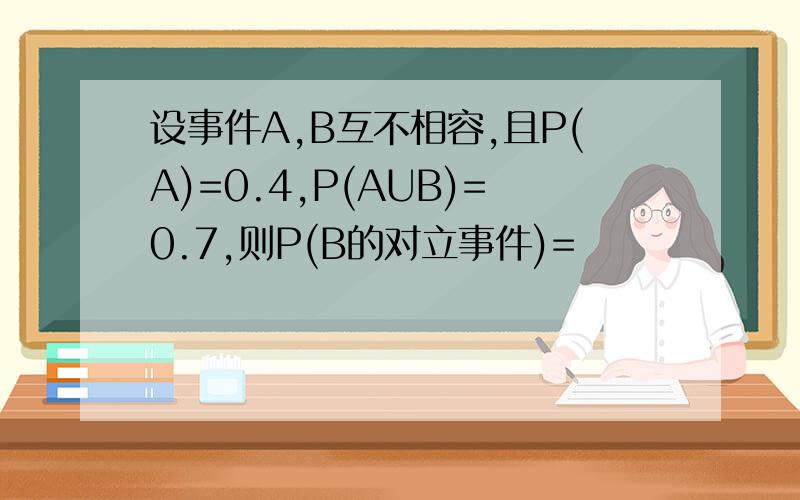 设事件A,B互不相容,且P(A)=0.4,P(AUB)=0.7,则P(B的对立事件)=