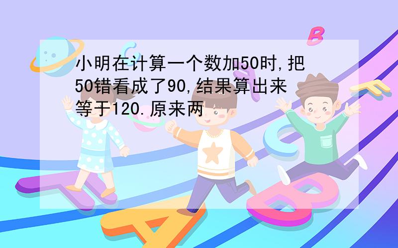 小明在计算一个数加50时,把50错看成了90,结果算出来等于120.原来两��