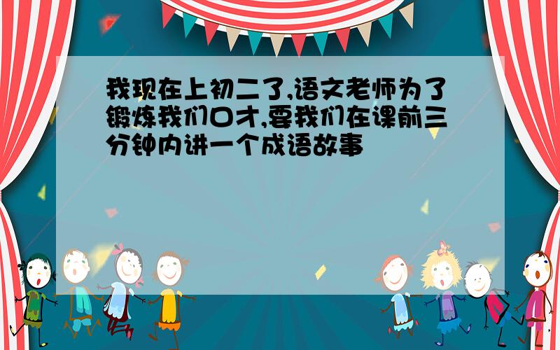 我现在上初二了,语文老师为了锻炼我们口才,要我们在课前三分钟内讲一个成语故事