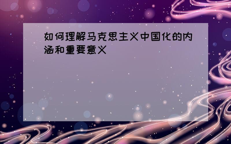 如何理解马克思主义中国化的内涵和重要意义