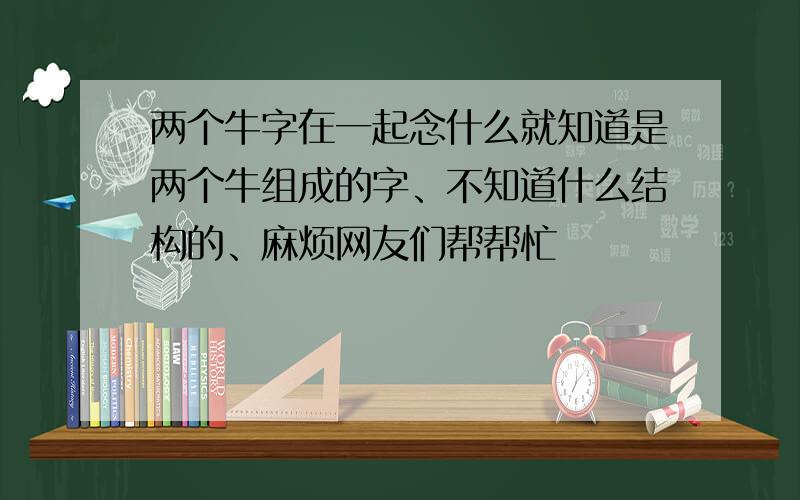 两个牛字在一起念什么就知道是两个牛组成的字、不知道什么结构的、麻烦网友们帮帮忙