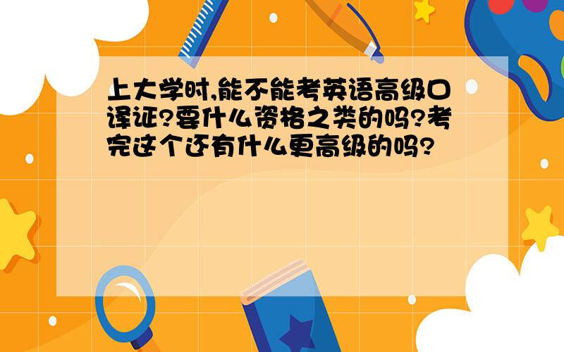 上大学时,能不能考英语高级口译证?要什么资格之类的吗?考完这个还有什么更高级的吗?