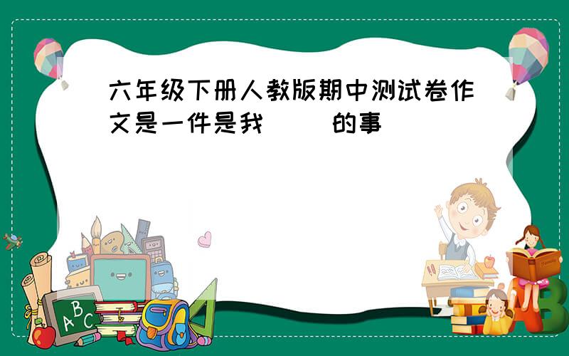 六年级下册人教版期中测试卷作文是一件是我（ ）的事