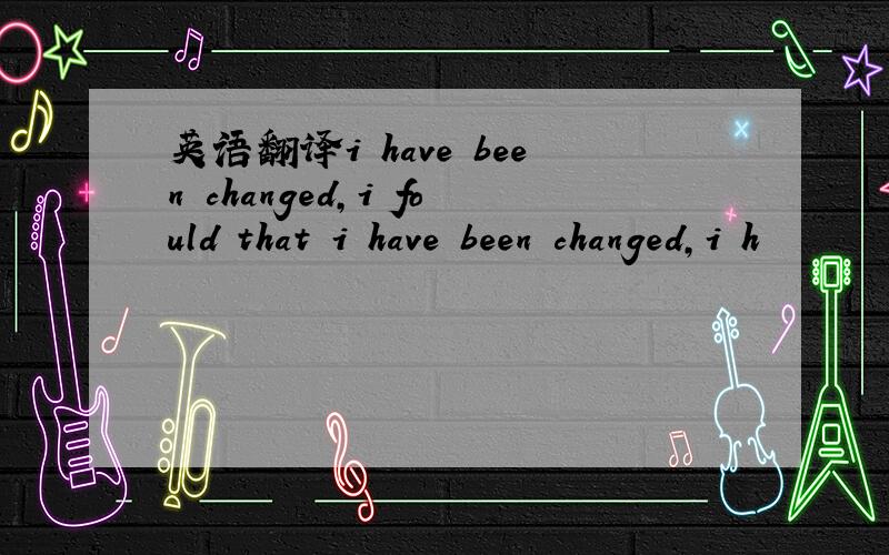 英语翻译i have been changed,i fould that i have been changed,i h