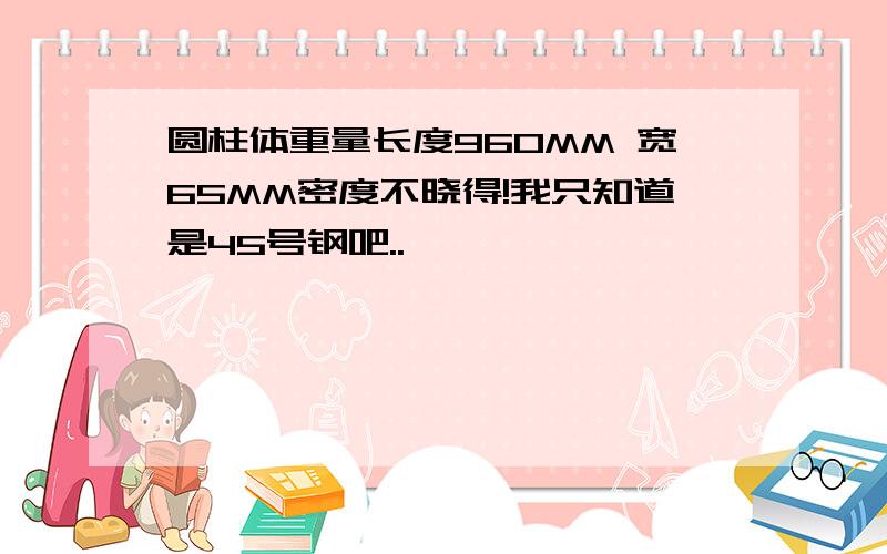 圆柱体重量长度960MM 宽65MM密度不晓得!我只知道是45号钢吧..