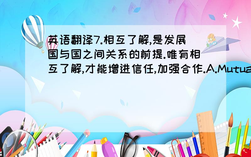 英语翻译7.相互了解,是发展国与国之间关系的前提.唯有相互了解,才能增进信任,加强合作.A.Mutual underst