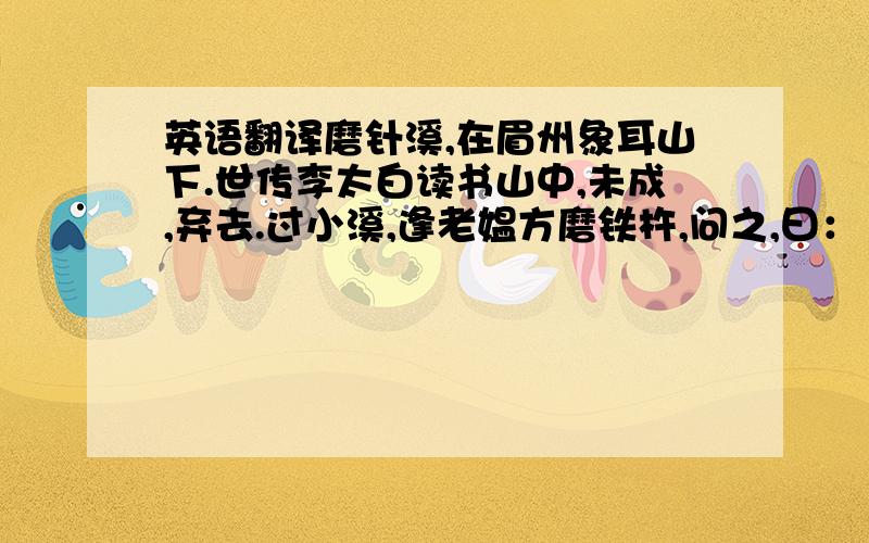 英语翻译磨针溪,在眉州象耳山下.世传李太白读书山中,未成,弃去.过小溪,逢老媪方磨铁杵,问之,曰：“欲作针.”太白感其意