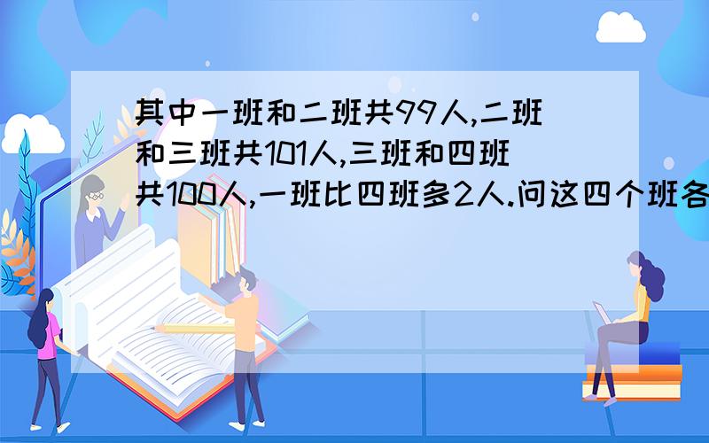 其中一班和二班共99人,二班和三班共101人,三班和四班共100人,一班比四班多2人.问这四个班各有多少人?