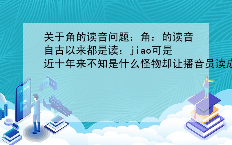 关于角的读音问题：角：的读音自古以来都是读：jiao可是近十年来不知是什么怪物却让播音员读成jue我今年60多岁了从开始