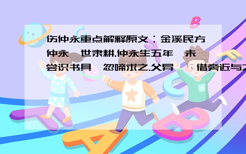 伤仲永重点解释原文：金溪民方仲永,世隶耕.仲永生五年,未尝识书具,忽啼求之.父异焉,借旁近与之,即书诗四句,并自为其名.