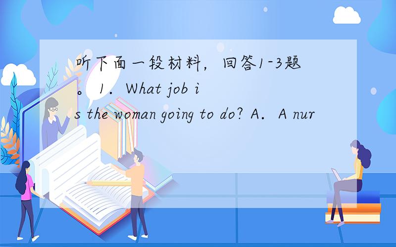 听下面一段材料，回答1-3题。 1．What job is the woman going to do? A．A nur