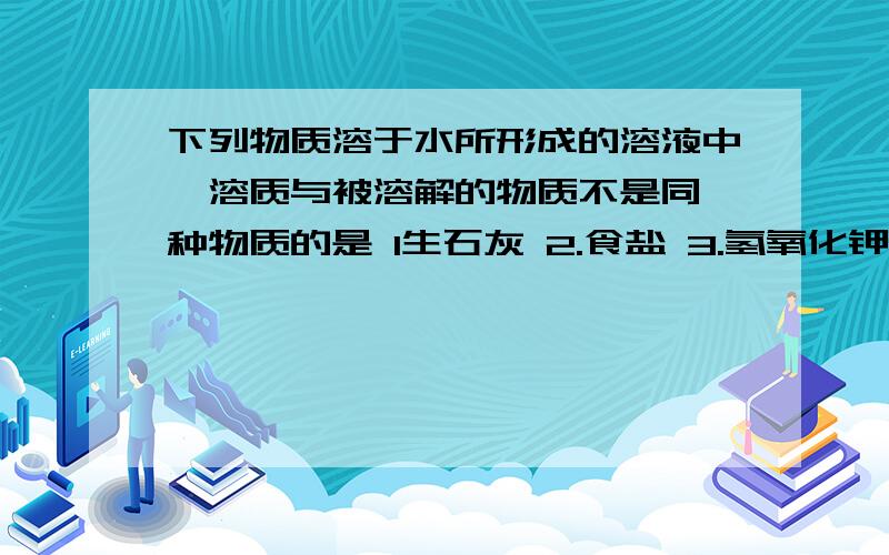 下列物质溶于水所形成的溶液中,溶质与被溶解的物质不是同一种物质的是 1生石灰 2.食盐 3.氢氧化钾