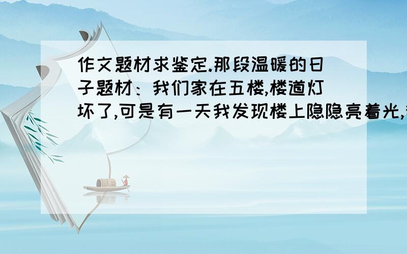 作文题材求鉴定.那段温暖的日子题材：我们家在五楼,楼道灯坏了,可是有一天我发现楼上隐隐亮着光,我走进去一看,拐角处有一盏