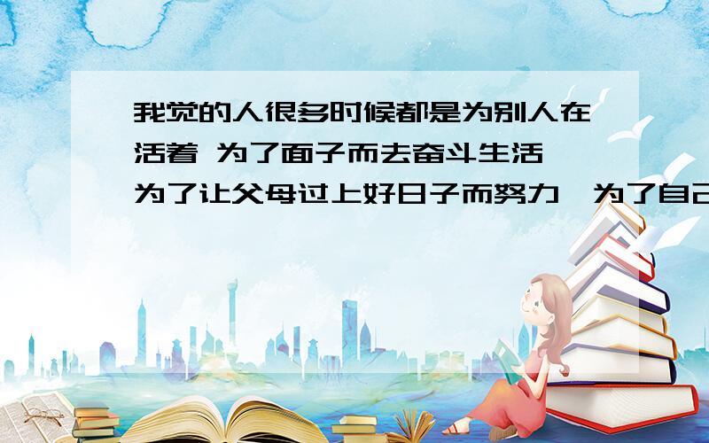 我觉的人很多时候都是为别人在活着 为了面子而去奋斗生活,为了让父母过上好日子而努力,为了自己的女人和