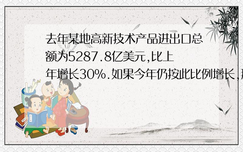 去年某地高新技术产品进出口总额为5287.8亿美元,比上年增长30％.如果今年仍按此比例增长,那么今年该地高新技术产品进