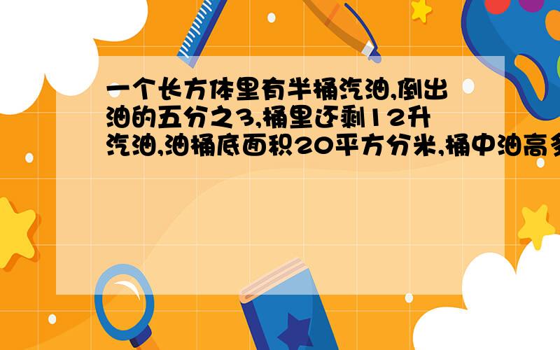 一个长方体里有半桶汽油,倒出油的五分之3,桶里还剩12升汽油,油桶底面积20平方分米,桶中油高多少分米?