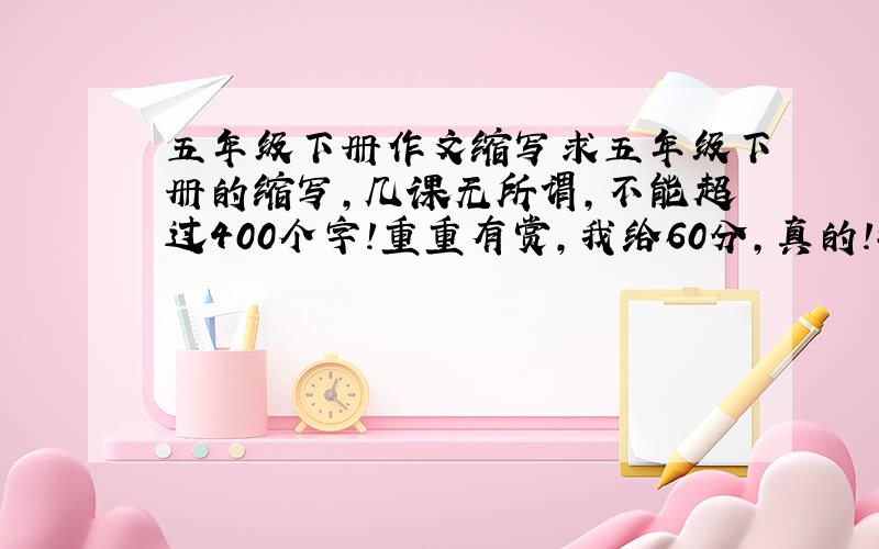 五年级下册作文缩写求五年级下册的缩写,几课无所谓,不能超过400个字!重重有赏,我给60分,真的!救救我吧