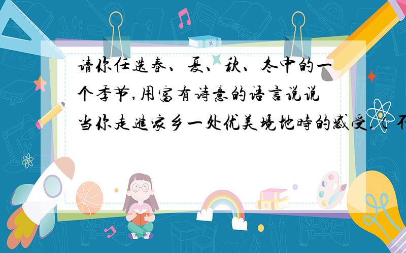 请你任选春、夏、秋、冬中的一个季节,用富有诗意的语言说说当你走进家乡一处优美境地时的感受.（不超过100个字）