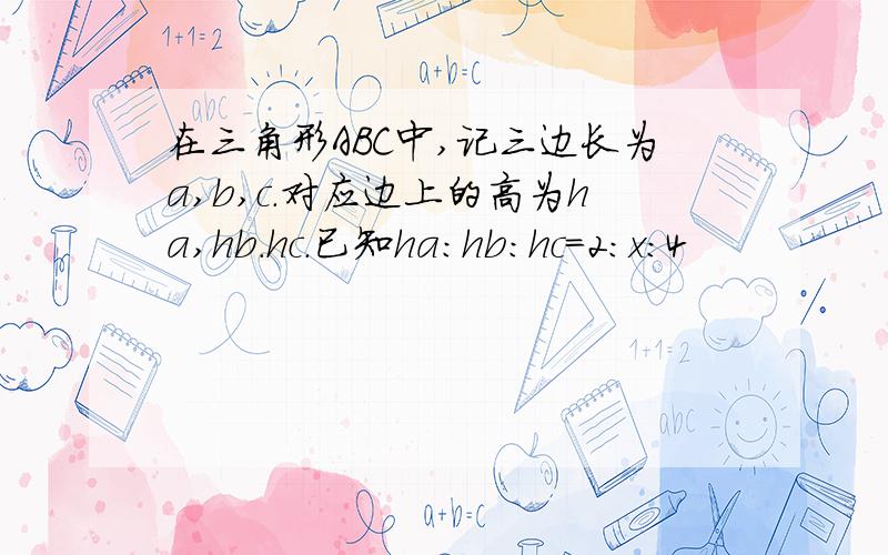 在三角形ABC中,记三边长为a,b,c.对应边上的高为ha,hb.hc.已知ha:hb:hc=2:x:4