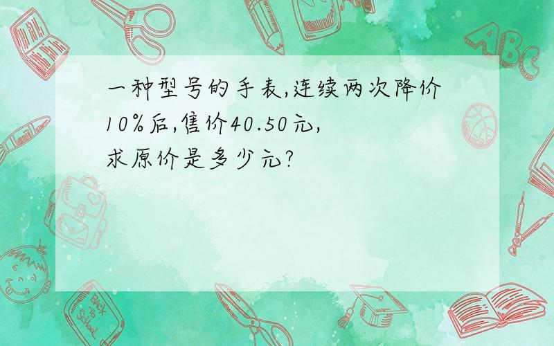 一种型号的手表,连续两次降价10%后,售价40.50元,求原价是多少元?