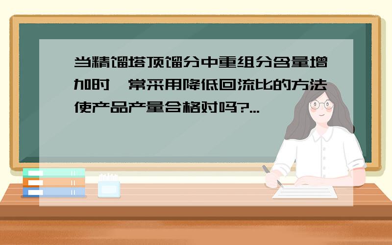 当精馏塔顶馏分中重组分含量增加时,常采用降低回流比的方法使产品产量合格对吗?...