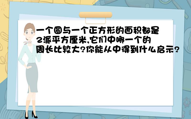 一个圆与一个正方形的面积都是2派平方厘米,它们中哪一个的周长比较大?你能从中得到什么启示?